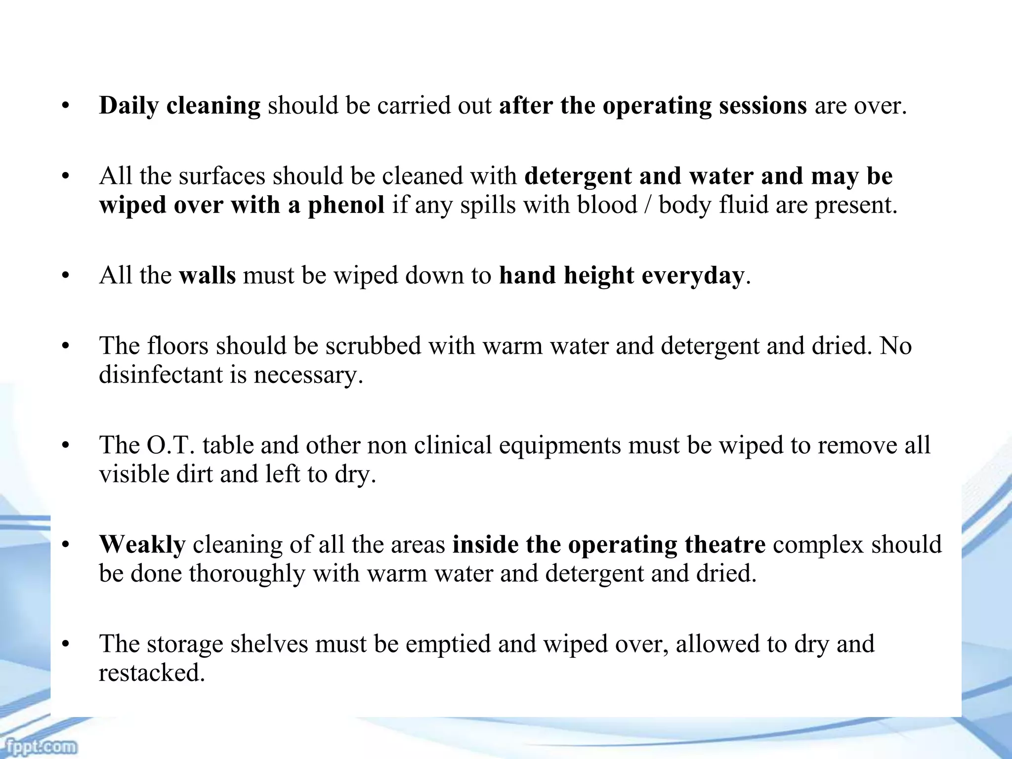 •

Daily cleaning should be carried out after the operating sessions are over.

•

All the surfaces should be cleaned with detergent and water and may be
wiped over with a phenol if any spills with blood / body fluid are present.

•

All the walls must be wiped down to hand height everyday.

•

The floors should be scrubbed with warm water and detergent and dried. No
disinfectant is necessary.

•

The O.T. table and other non clinical equipments must be wiped to remove all
visible dirt and left to dry.

•

Weakly cleaning of all the areas inside the operating theatre complex should
be done thoroughly with warm water and detergent and dried.

•

The storage shelves must be emptied and wiped over, allowed to dry and
restacked.

 