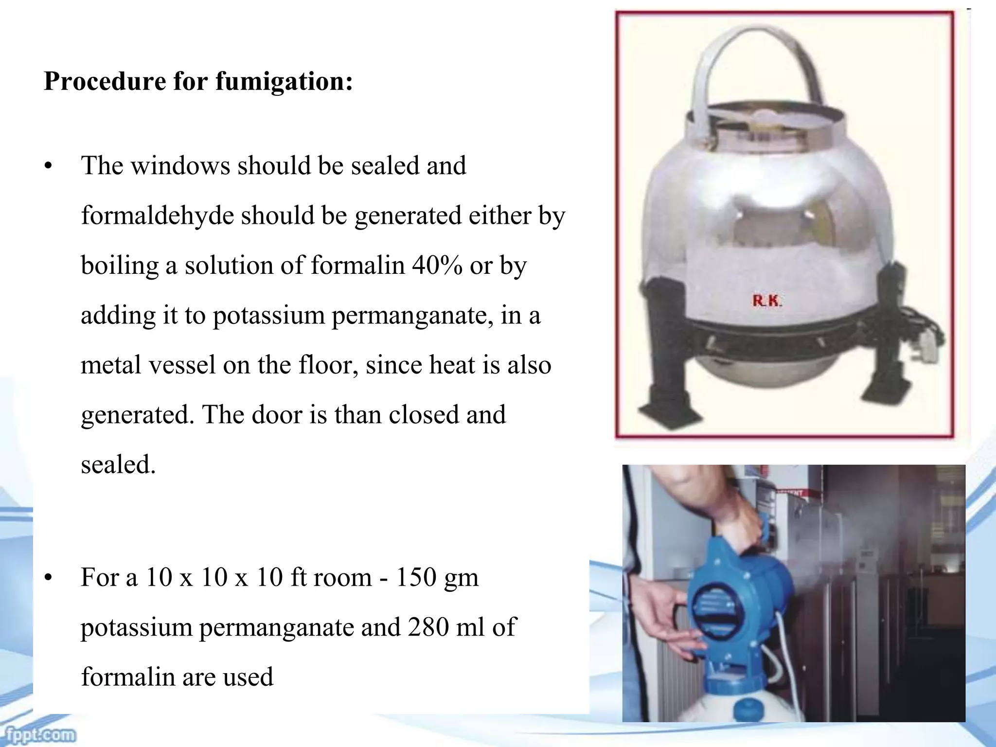 Procedure for fumigation:
• The windows should be sealed and
formaldehyde should be generated either by

boiling a solution of formalin 40% or by
adding it to potassium permanganate, in a
metal vessel on the floor, since heat is also
generated. The door is than closed and
sealed.

• For a 10 x 10 x 10 ft room - 150 gm
potassium permanganate and 280 ml of
formalin are used

 