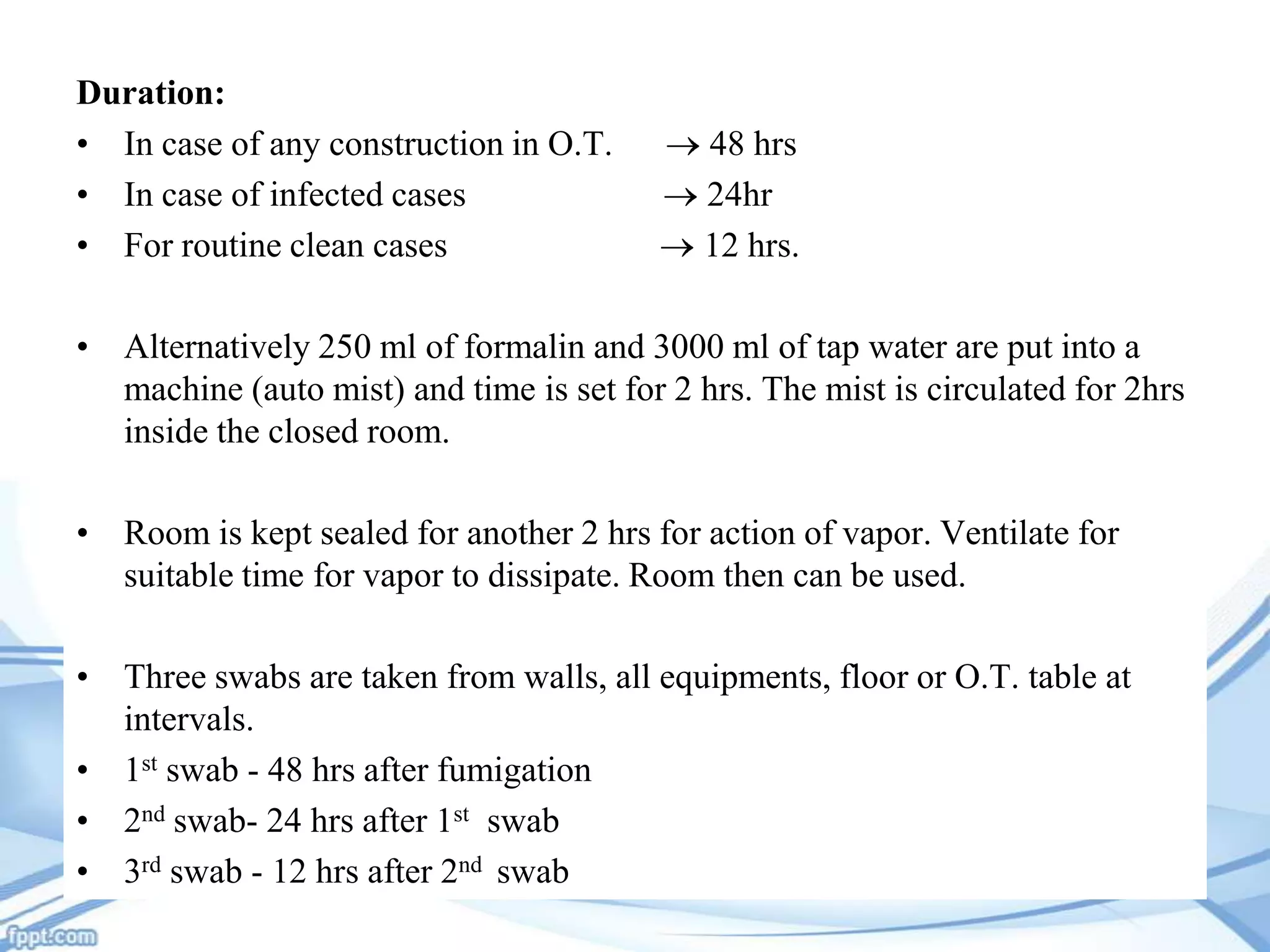 Duration:
• In case of any construction in O.T.
• In case of infected cases
• For routine clean cases

48 hrs
24hr
12 hrs.

• Alternatively 250 ml of formalin and 3000 ml of tap water are put into a
machine (auto mist) and time is set for 2 hrs. The mist is circulated for 2hrs
inside the closed room.
• Room is kept sealed for another 2 hrs for action of vapor. Ventilate for
suitable time for vapor to dissipate. Room then can be used.
• Three swabs are taken from walls, all equipments, floor or O.T. table at
intervals.
• 1st swab - 48 hrs after fumigation
• 2nd swab- 24 hrs after 1st swab
• 3rd swab - 12 hrs after 2nd swab

 