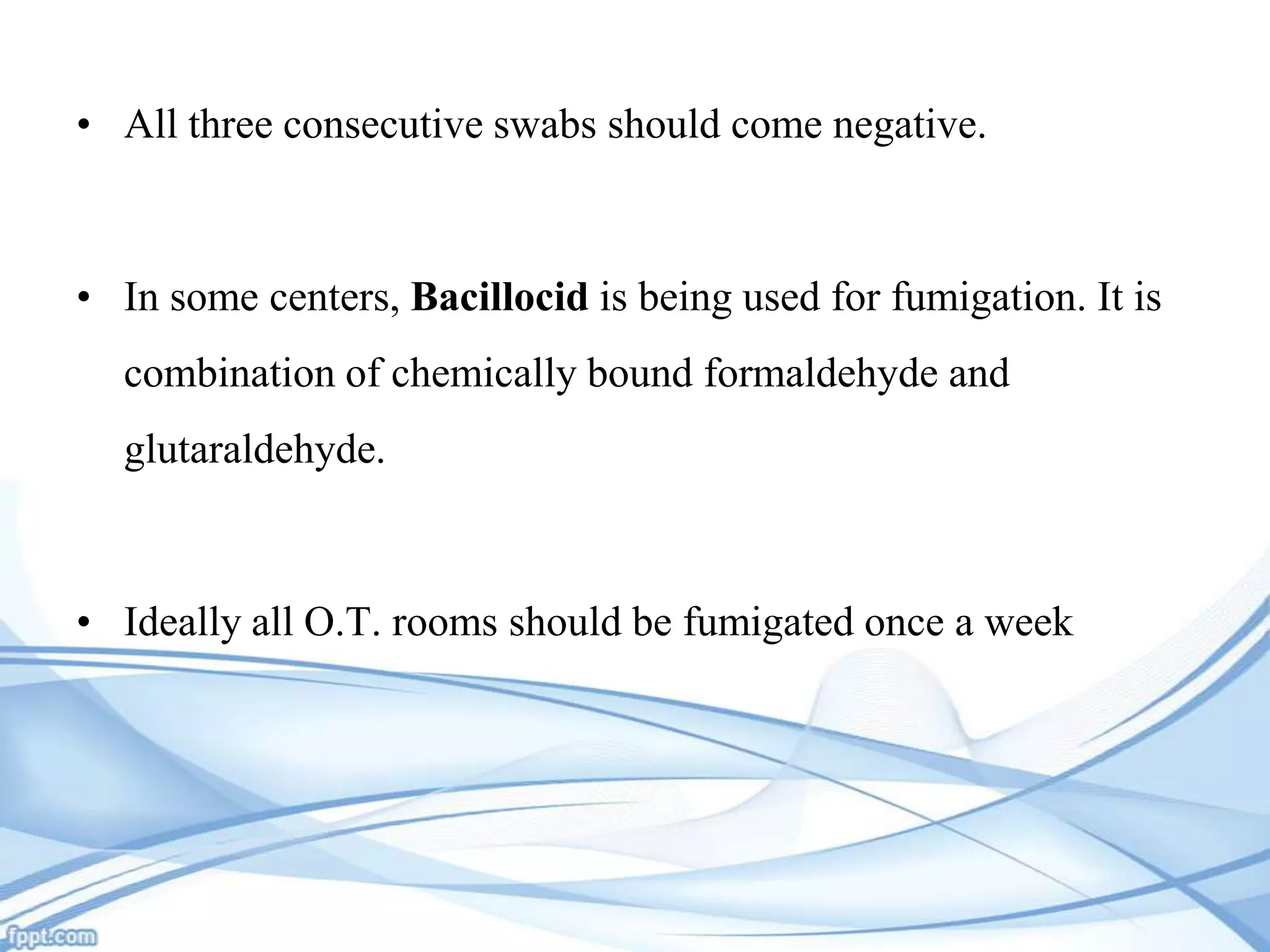 • All three consecutive swabs should come negative.

• In some centers, Bacillocid is being used for fumigation. It is
combination of chemically bound formaldehyde and
glutaraldehyde.

• Ideally all O.T. rooms should be fumigated once a week

 