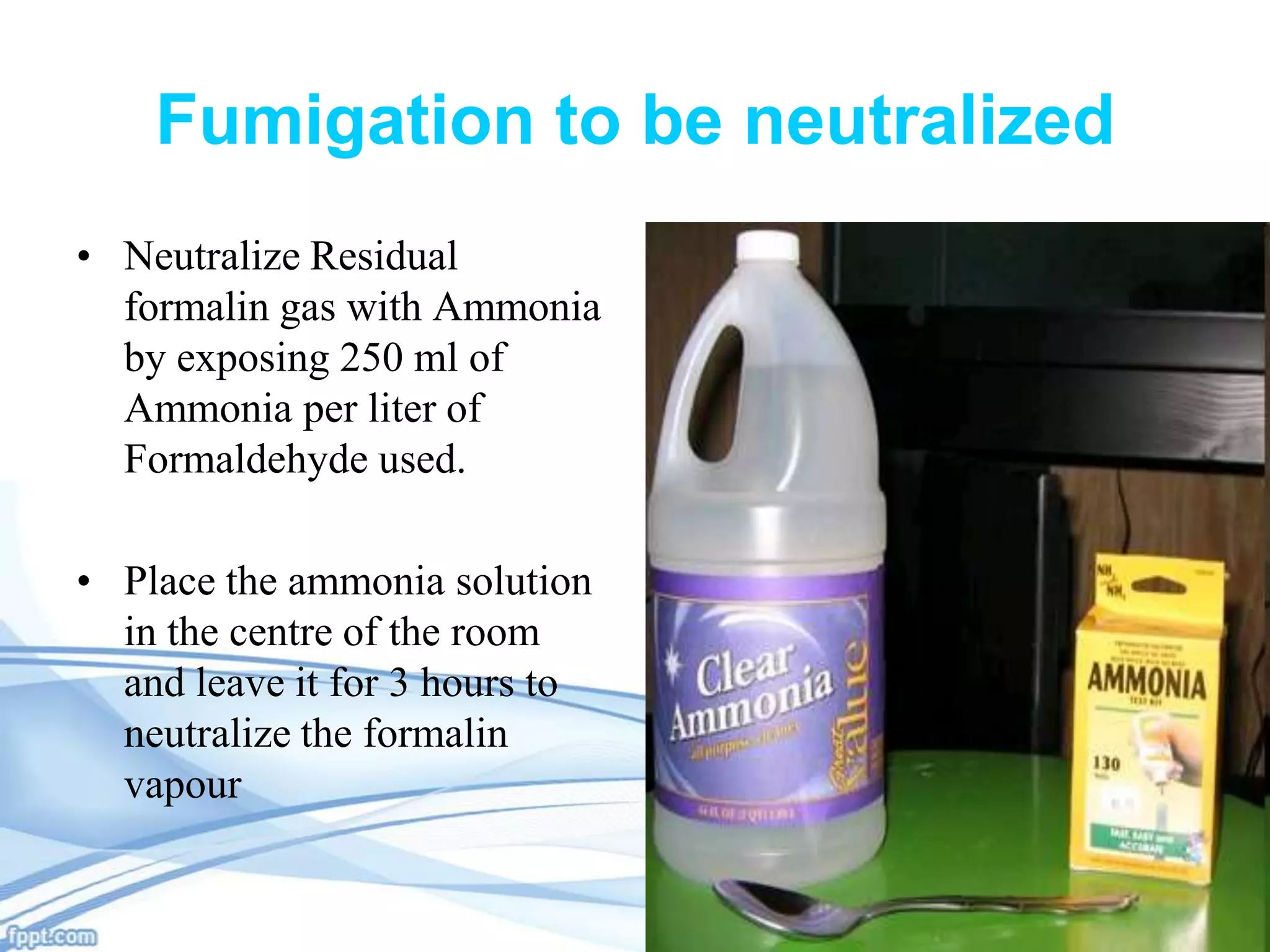 Fumigation to be neutralized
• Neutralize Residual
formalin gas with Ammonia
by exposing 250 ml of
Ammonia per liter of
Formaldehyde used.
• Place the ammonia solution
in the centre of the room
and leave it for 3 hours to
neutralize the formalin
vapour

 