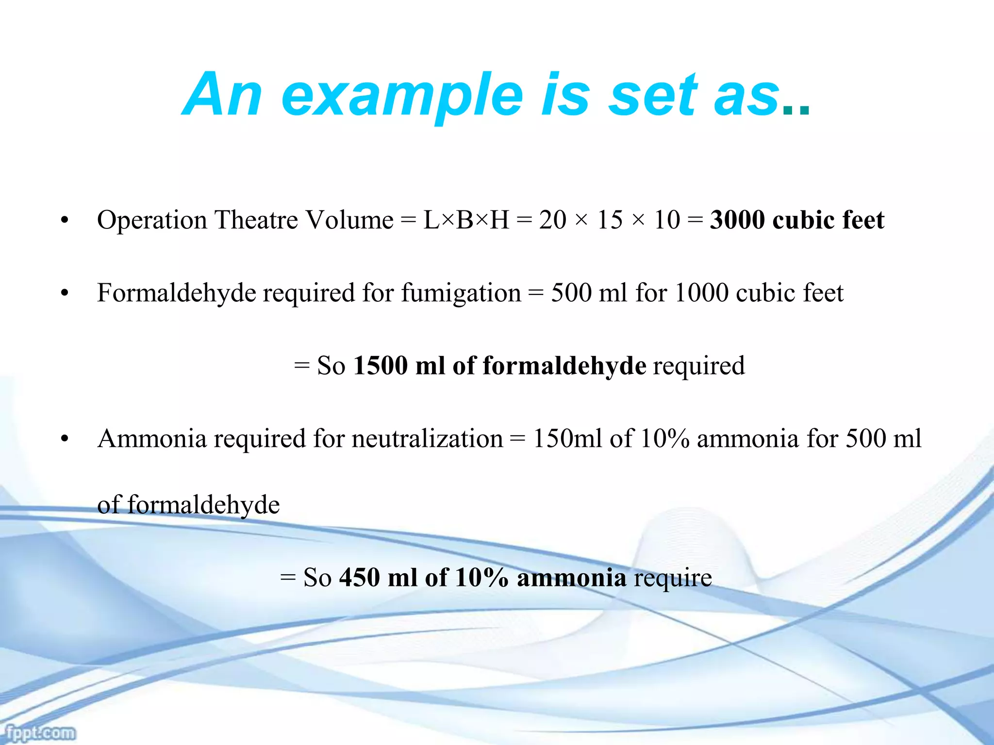 An example is set as..
• Operation Theatre Volume = L×B×H = 20 × 15 × 10 = 3000 cubic feet

• Formaldehyde required for fumigation = 500 ml for 1000 cubic feet
= So 1500 ml of formaldehyde required
• Ammonia required for neutralization = 150ml of 10% ammonia for 500 ml
of formaldehyde
= So 450 ml of 10% ammonia require

 
