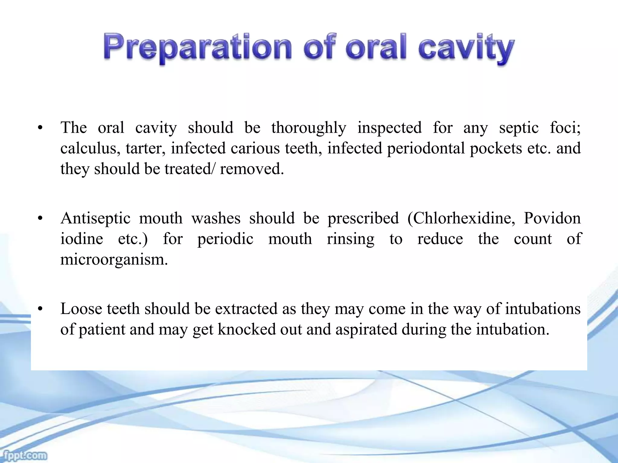 • The oral cavity should be thoroughly inspected for any septic foci;
calculus, tarter, infected carious teeth, infected periodontal pockets etc. and
they should be treated/ removed.
• Antiseptic mouth washes should be prescribed (Chlorhexidine, Povidon
iodine etc.) for periodic mouth rinsing to reduce the count of
microorganism.
• Loose teeth should be extracted as they may come in the way of intubations
of patient and may get knocked out and aspirated during the intubation.

 