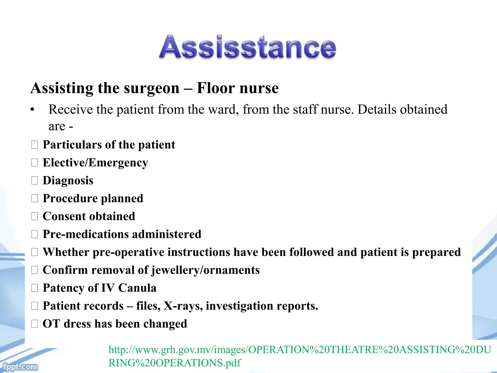 Assisting the surgeon – Floor nurse
• Receive the patient from the ward, from the staff nurse. Details obtained
are Particulars of the patient
Elective/Emergency
Diagnosis
Procedure planned
Consent obtained
Pre-medications administered
Whether pre-operative instructions have been followed and patient is prepared
Confirm removal of jewellery/ornaments
Patency of IV Canula
Patient records – files, X-rays, investigation reports.
OT dress has been changed
http://www.grh.gov.mv/images/OPERATION%20THEATRE%20ASSISTING%20DU
RING%20OPERATIONS.pdf

 