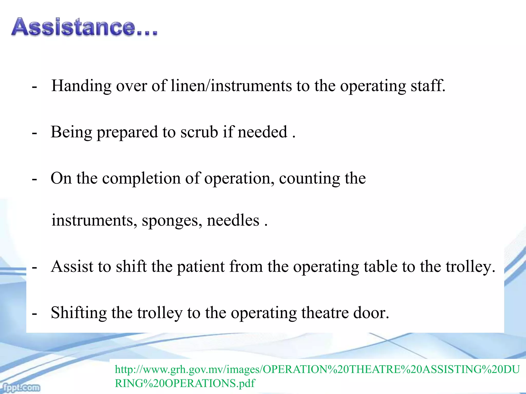 - Handing over of linen/instruments to the operating staff.
- Being prepared to scrub if needed .
- On the completion of operation, counting the
instruments, sponges, needles .
- Assist to shift the patient from the operating table to the trolley.
- Shifting the trolley to the operating theatre door.
http://www.grh.gov.mv/images/OPERATION%20THEATRE%20ASSISTING%20DU
RING%20OPERATIONS.pdf

 