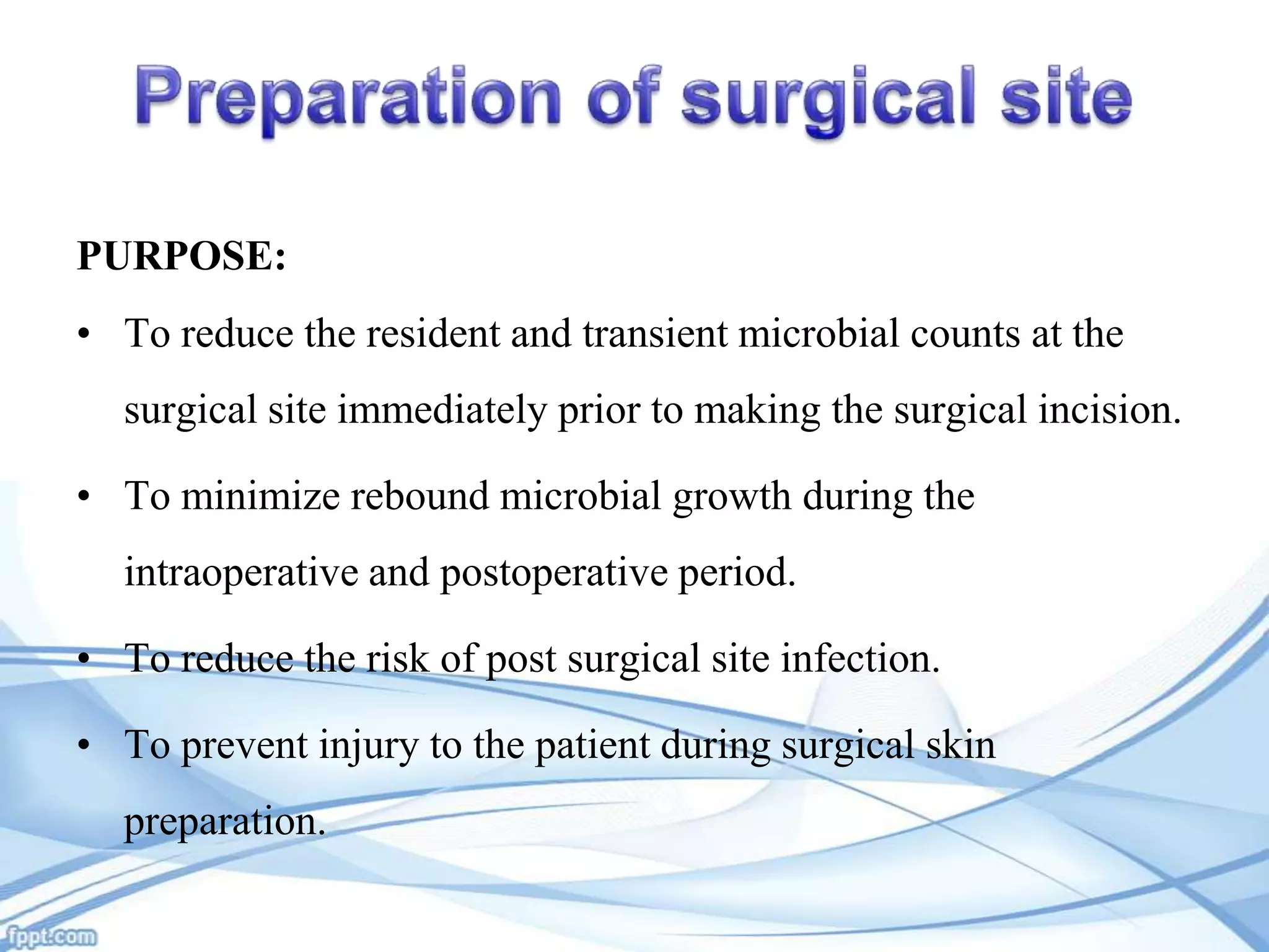 PURPOSE:

• To reduce the resident and transient microbial counts at the
surgical site immediately prior to making the surgical incision.
• To minimize rebound microbial growth during the

intraoperative and postoperative period.
• To reduce the risk of post surgical site infection.
• To prevent injury to the patient during surgical skin
preparation.

 