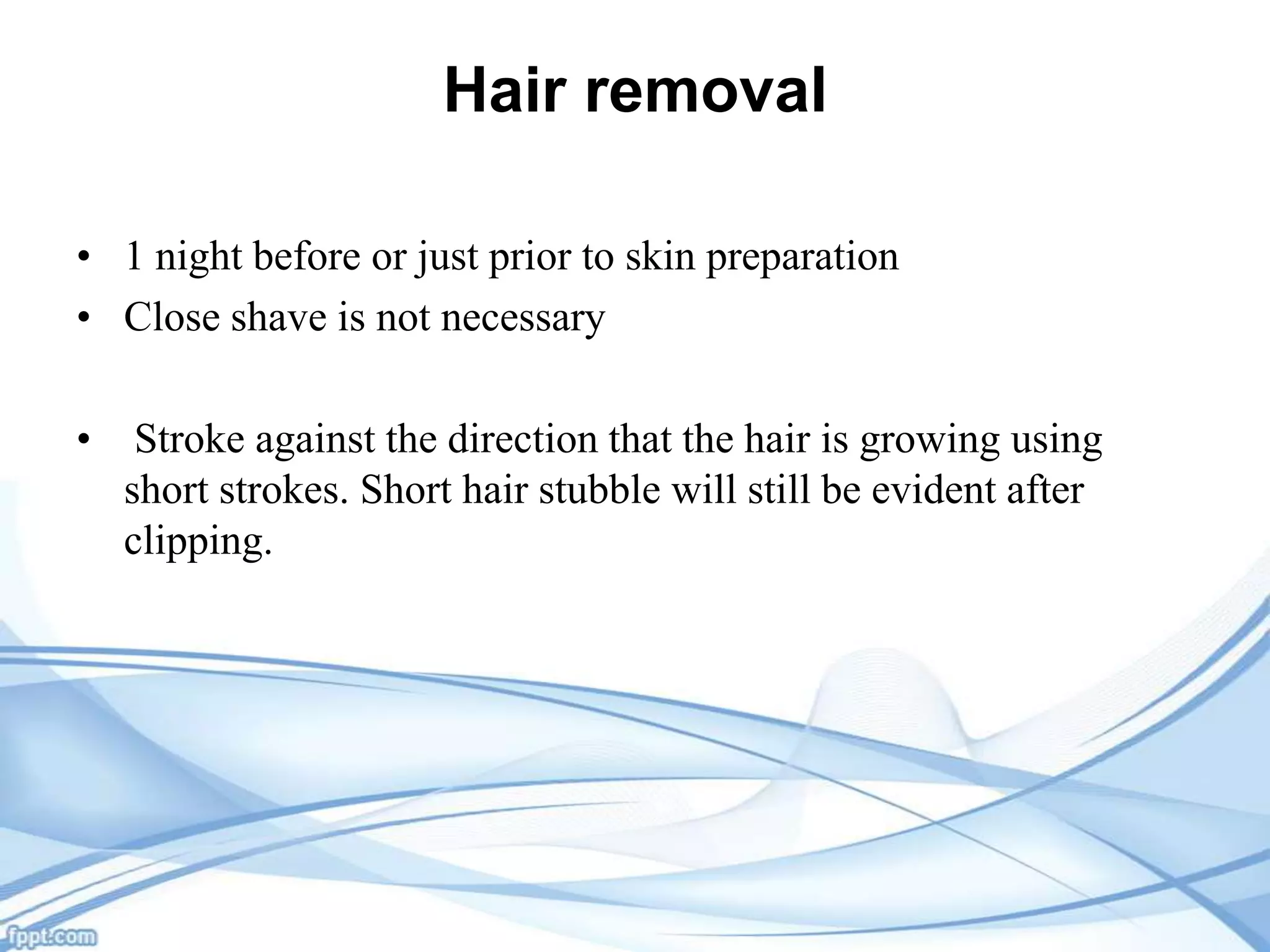 Hair removal
• 1 night before or just prior to skin preparation
• Close shave is not necessary
•

Stroke against the direction that the hair is growing using
short strokes. Short hair stubble will still be evident after
clipping.

 
