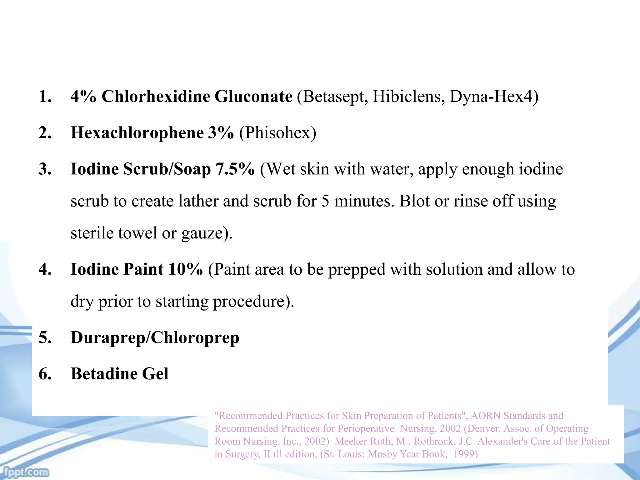 1.

4% Chlorhexidine Gluconate (Betasept, Hibiclens, Dyna-Hex4)

2.

Hexachlorophene 3% (Phisohex)

3.

Iodine Scrub/Soap 7.5% (Wet skin with water, apply enough iodine
scrub to create lather and scrub for 5 minutes. Blot or rinse off using
sterile towel or gauze).

4.

Iodine Paint 10% (Paint area to be prepped with solution and allow to
dry prior to starting procedure).

5.

Duraprep/Chloroprep

6.

Betadine Gel
"Recommended Practices for Skin Preparation of Patients", AORN Standards and
Recommended Practices for Perioperative Nursing, 2002 (Denver, Assoc. of Operating
Room Nursing, Inc., 2002) Meeker Ruth, M., Rothrock, J.C. Alexander's Care of the Patient
in Surgery, II tll edition, (St. Louis: Mosby Year Book, 1999)

 