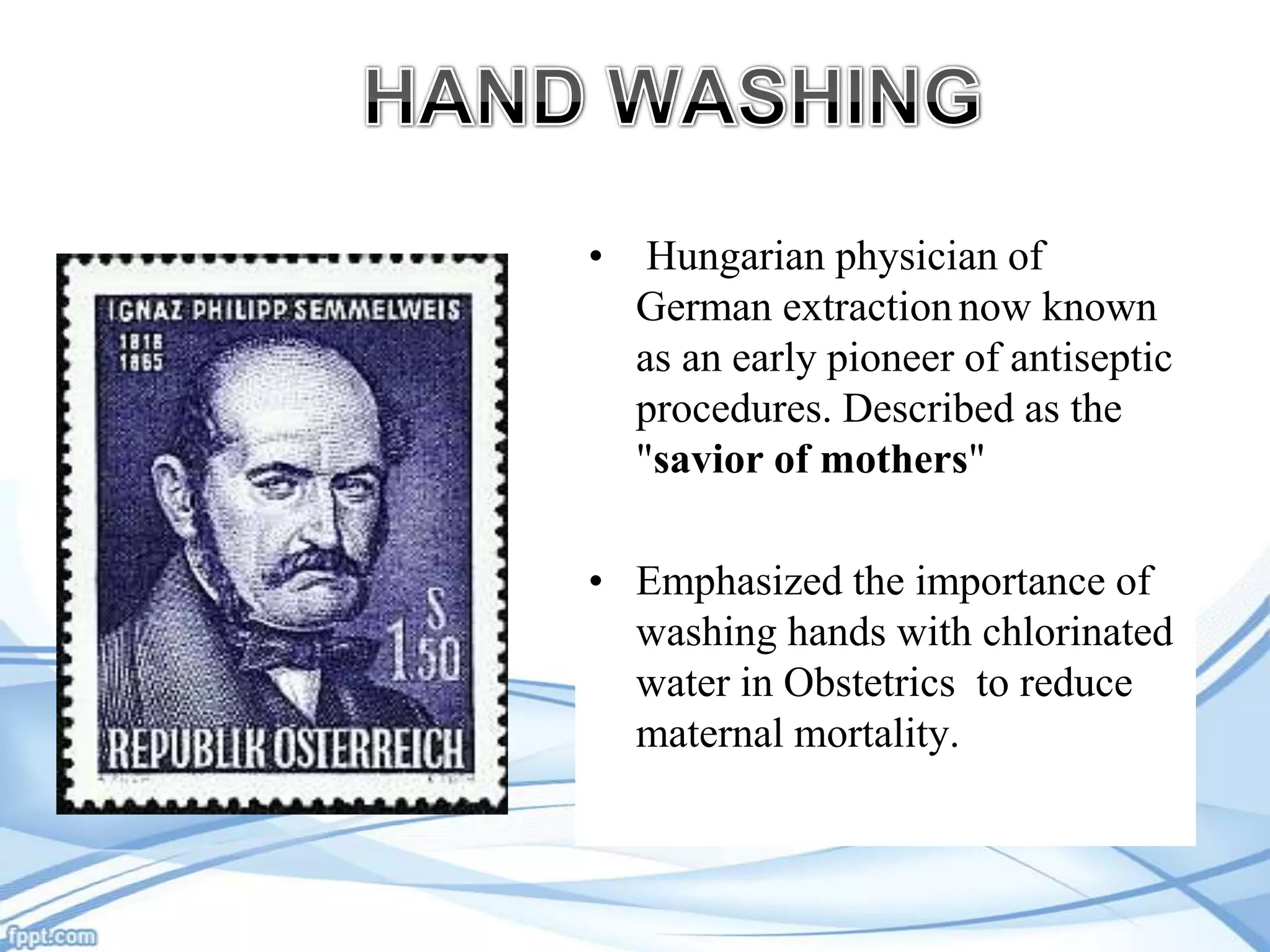 •

Hungarian physician of
German extraction now known
as an early pioneer of antiseptic
procedures. Described as the
"savior of mothers"

• Emphasized the importance of
washing hands with chlorinated
water in Obstetrics to reduce
maternal mortality.

 