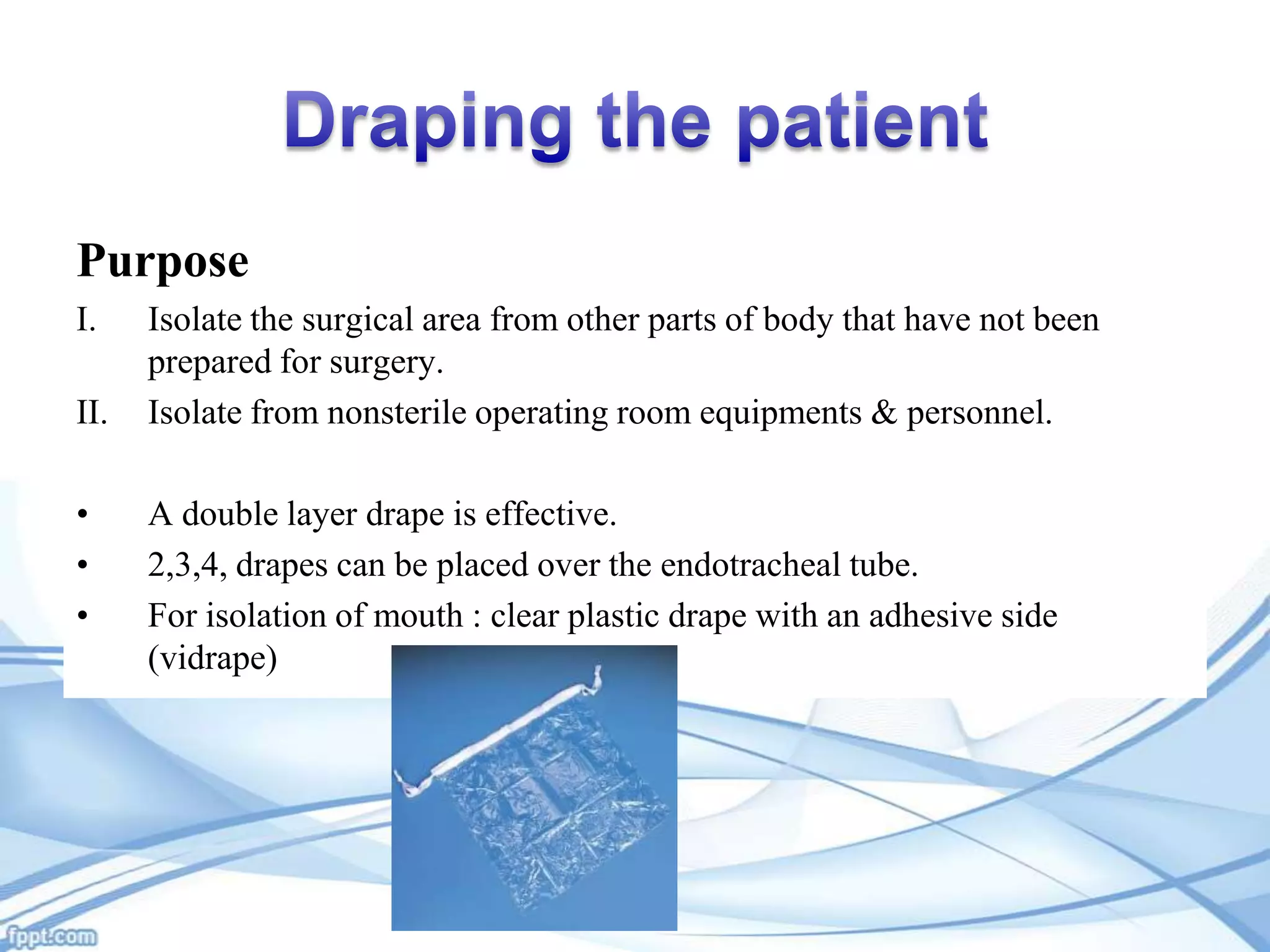 Purpose
I.
II.
•
•
•

Isolate the surgical area from other parts of body that have not been
prepared for surgery.
Isolate from nonsterile operating room equipments & personnel.
A double layer drape is effective.
2,3,4, drapes can be placed over the endotracheal tube.
For isolation of mouth : clear plastic drape with an adhesive side
(vidrape)

 