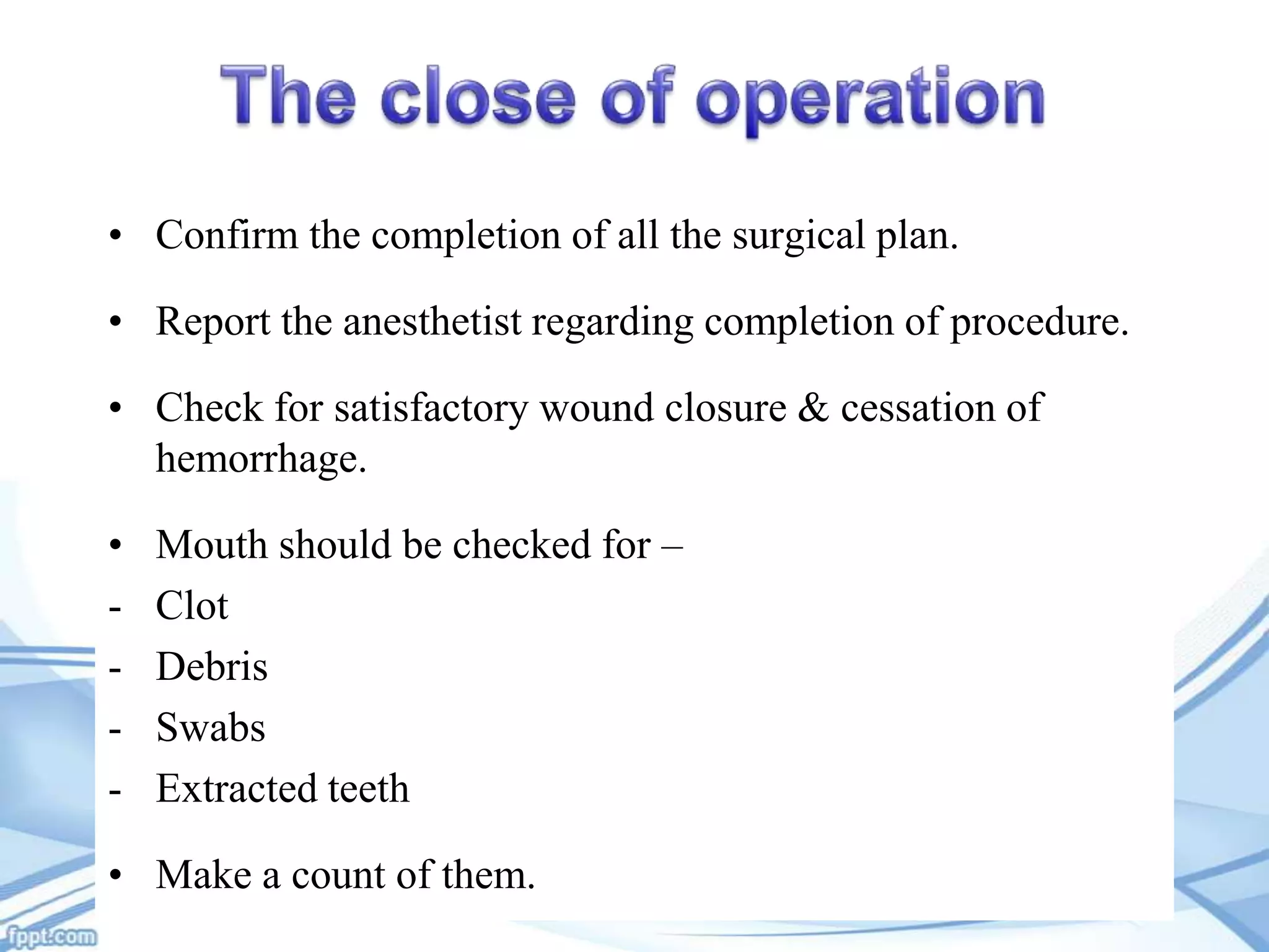 • Confirm the completion of all the surgical plan.

• Report the anesthetist regarding completion of procedure.
• Check for satisfactory wound closure & cessation of
hemorrhage.

•
-

Mouth should be checked for –
Clot
Debris
Swabs
Extracted teeth

• Make a count of them.

 