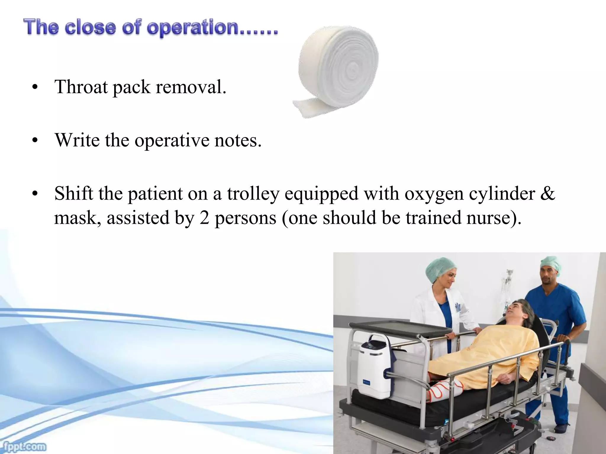 • Throat pack removal.
• Write the operative notes.
• Shift the patient on a trolley equipped with oxygen cylinder &
mask, assisted by 2 persons (one should be trained nurse).

 