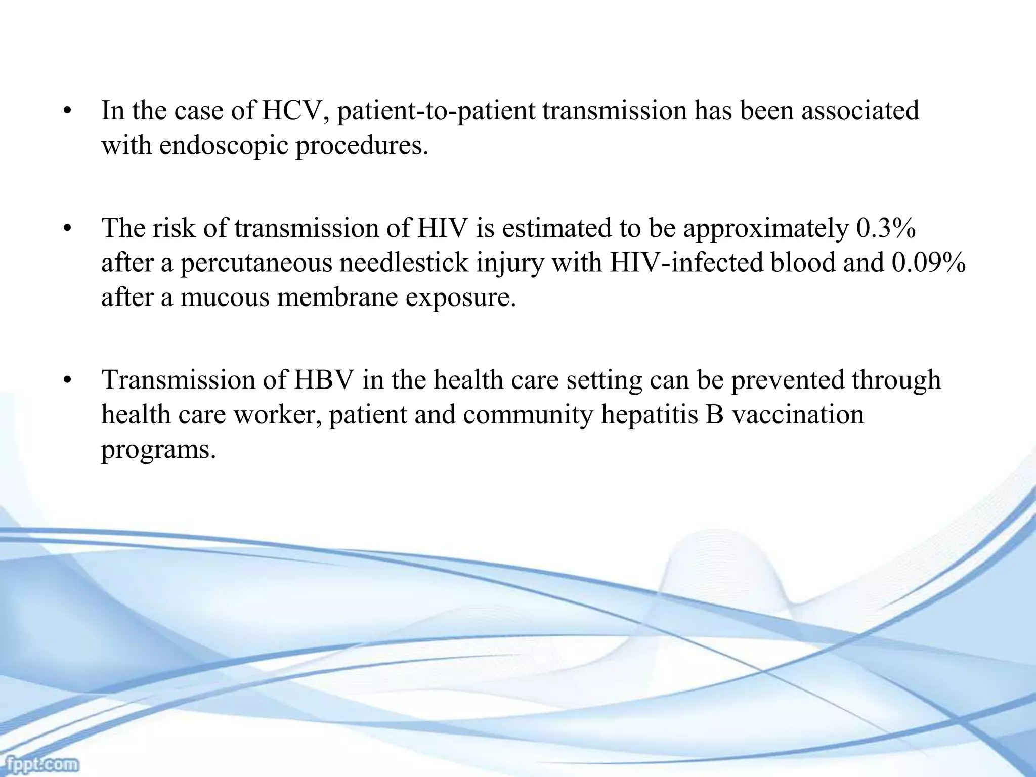 • In the case of HCV, patient-to-patient transmission has been associated
with endoscopic procedures.
• The risk of transmission of HIV is estimated to be approximately 0.3%
after a percutaneous needlestick injury with HIV-infected blood and 0.09%
after a mucous membrane exposure.
• Transmission of HBV in the health care setting can be prevented through
health care worker, patient and community hepatitis B vaccination
programs.

 