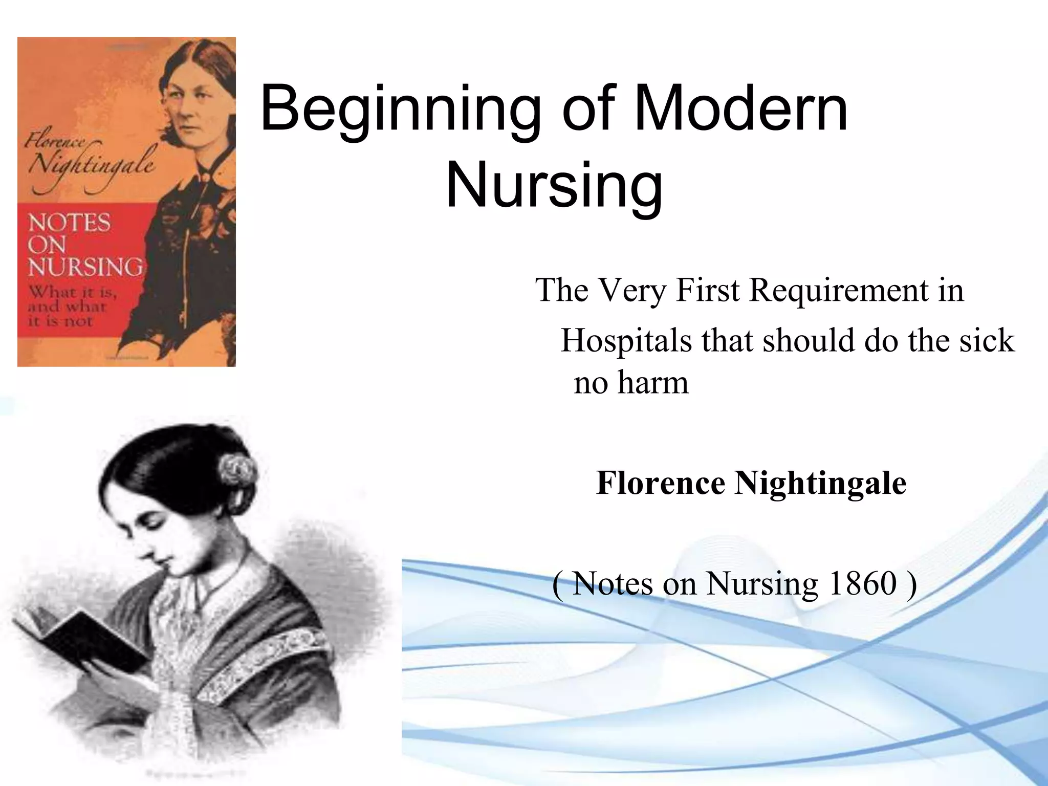 Beginning of Modern
Nursing
The Very First Requirement in
Hospitals that should do the sick
no harm
Florence Nightingale
( Notes on Nursing 1860 )

 