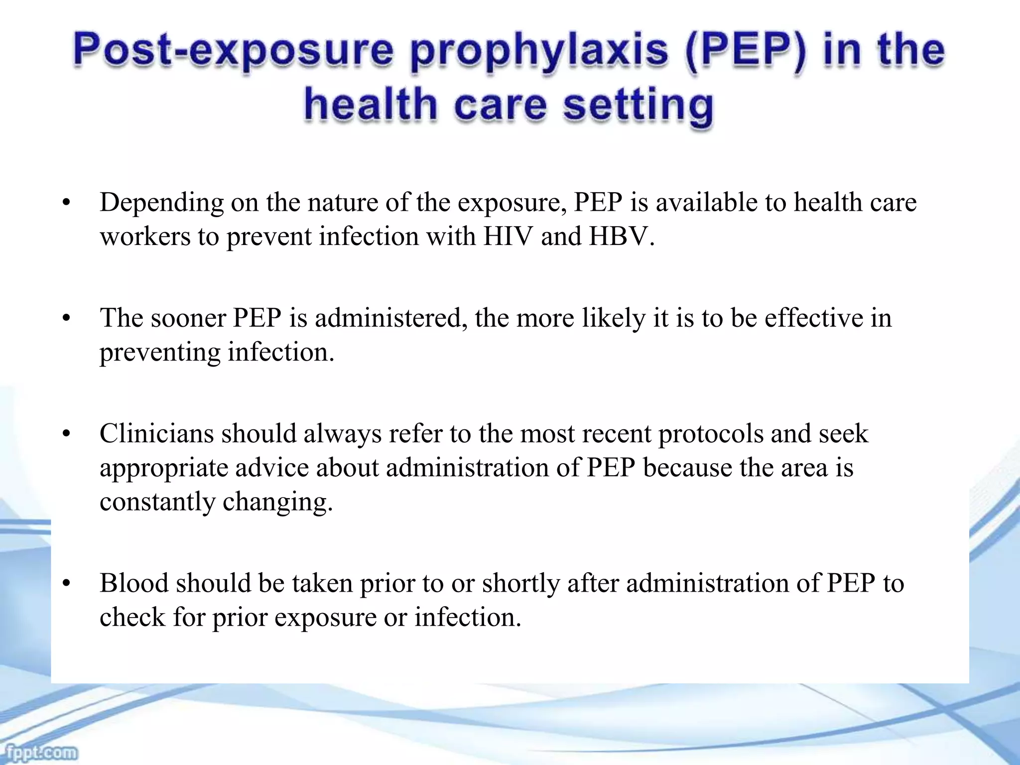 • Depending on the nature of the exposure, PEP is available to health care
workers to prevent infection with HIV and HBV.
• The sooner PEP is administered, the more likely it is to be effective in
preventing infection.

• Clinicians should always refer to the most recent protocols and seek
appropriate advice about administration of PEP because the area is
constantly changing.
• Blood should be taken prior to or shortly after administration of PEP to
check for prior exposure or infection.

 