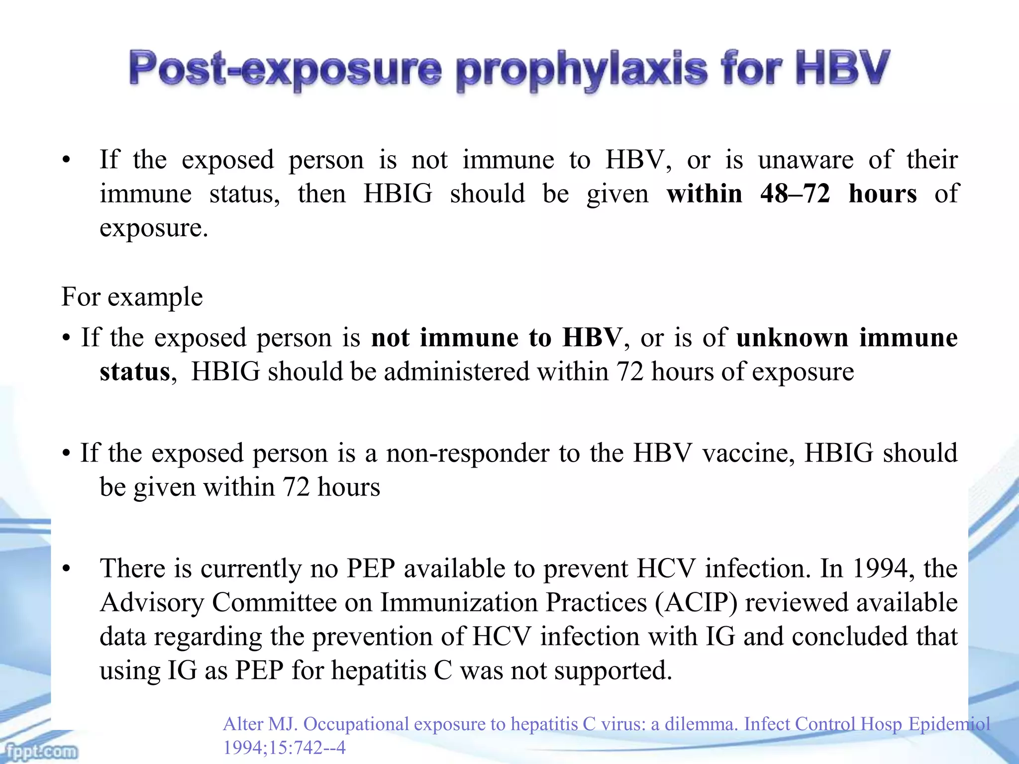 • If the exposed person is not immune to HBV, or is unaware of their
immune status, then HBIG should be given within 48–72 hours of
exposure.
For example
• If the exposed person is not immune to HBV, or is of unknown immune
status, HBIG should be administered within 72 hours of exposure

• If the exposed person is a non-responder to the HBV vaccine, HBIG should
be given within 72 hours
• There is currently no PEP available to prevent HCV infection. In 1994, the
Advisory Committee on Immunization Practices (ACIP) reviewed available
data regarding the prevention of HCV infection with IG and concluded that
using IG as PEP for hepatitis C was not supported.
Alter MJ. Occupational exposure to hepatitis C virus: a dilemma. Infect Control Hosp Epidemiol
1994;15:742--4

 