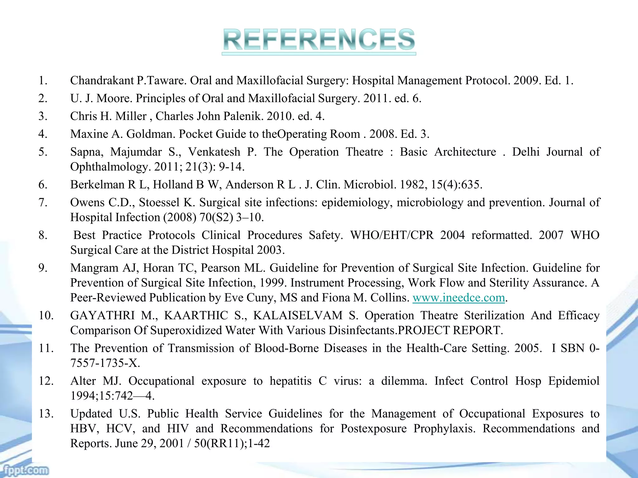 1.
2.
3.
4.
5.
6.
7.
8.
9.

10.
11.

12.
13.

Chandrakant P.Taware. Oral and Maxillofacial Surgery: Hospital Management Protocol. 2009. Ed. 1.
U. J. Moore. Principles of Oral and Maxillofacial Surgery. 2011. ed. 6.
Chris H. Miller , Charles John Palenik. 2010. ed. 4.
Maxine A. Goldman. Pocket Guide to theOperating Room . 2008. Ed. 3.
Sapna, Majumdar S., Venkatesh P. The Operation Theatre : Basic Architecture . Delhi Journal of
Ophthalmology. 2011; 21(3): 9-14.
Berkelman R L, Holland B W, Anderson R L . J. Clin. Microbiol. 1982, 15(4):635.
Owens C.D., Stoessel K. Surgical site infections: epidemiology, microbiology and prevention. Journal of
Hospital Infection (2008) 70(S2) 3–10.
Best Practice Protocols Clinical Procedures Safety. WHO/EHT/CPR 2004 reformatted. 2007 WHO
Surgical Care at the District Hospital 2003.
Mangram AJ, Horan TC, Pearson ML. Guideline for Prevention of Surgical Site Infection. Guideline for
Prevention of Surgical Site Infection, 1999. Instrument Processing, Work Flow and Sterility Assurance. A
Peer-Reviewed Publication by Eve Cuny, MS and Fiona M. Collins. www.ineedce.com.
GAYATHRI M., KAARTHIC S., KALAISELVAM S. Operation Theatre Sterilization And Efficacy
Comparison Of Superoxidized Water With Various Disinfectants.PROJECT REPORT.
The Prevention of Transmission of Blood-Borne Diseases in the Health-Care Setting. 2005. I SBN 07557-1735-X.
Alter MJ. Occupational exposure to hepatitis C virus: a dilemma. Infect Control Hosp Epidemiol
1994;15:742—4.
Updated U.S. Public Health Service Guidelines for the Management of Occupational Exposures to
HBV, HCV, and HIV and Recommendations for Postexposure Prophylaxis. Recommendations and
Reports. June 29, 2001 / 50(RR11);1-42

 