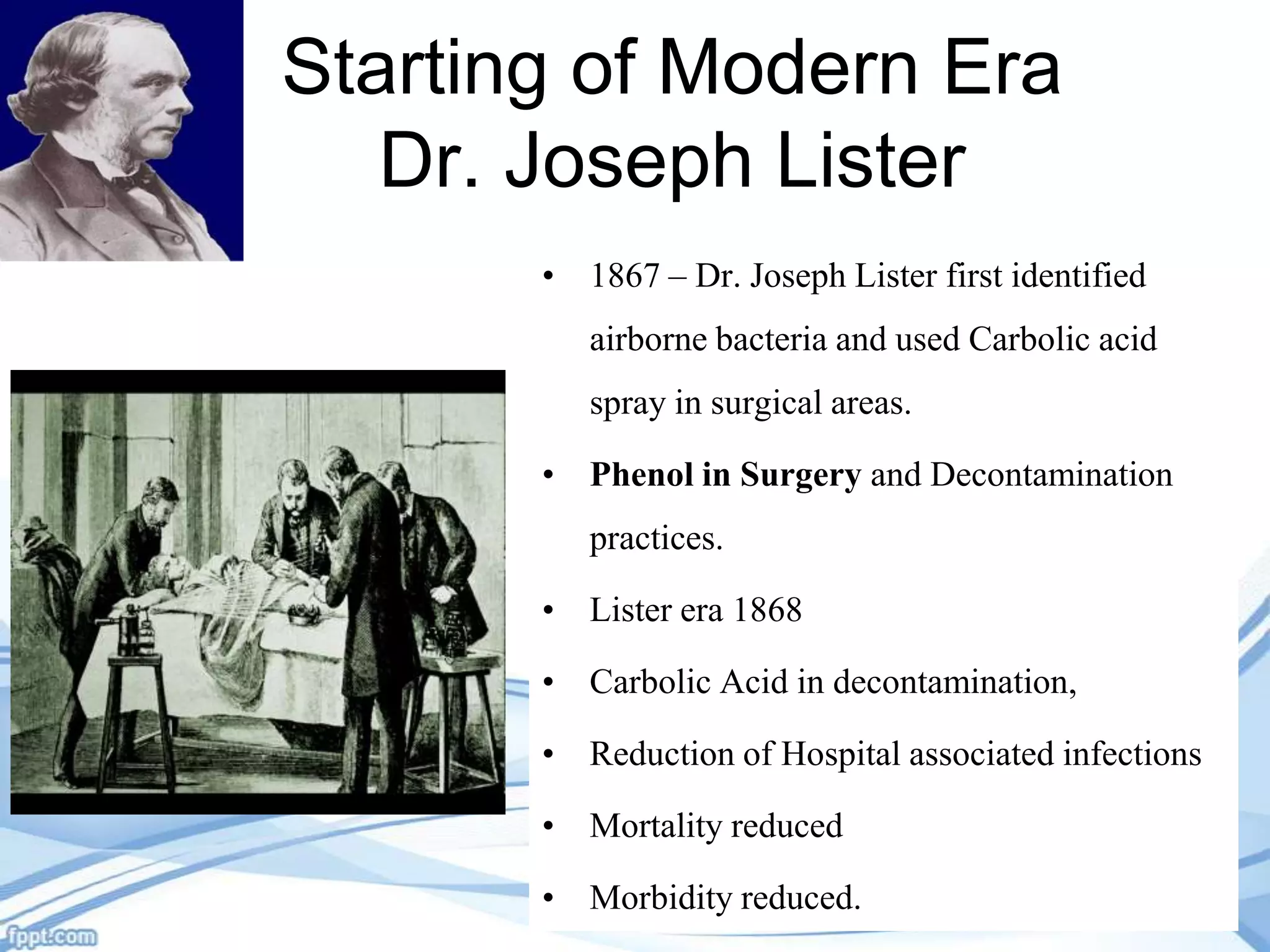 Starting of Modern Era
Dr. Joseph Lister
• 1867 – Dr. Joseph Lister first identified

airborne bacteria and used Carbolic acid
spray in surgical areas.
• Phenol in Surgery and Decontamination
practices.
• Lister era 1868
• Carbolic Acid in decontamination,
• Reduction of Hospital associated infections
• Mortality reduced
• Morbidity reduced.

 