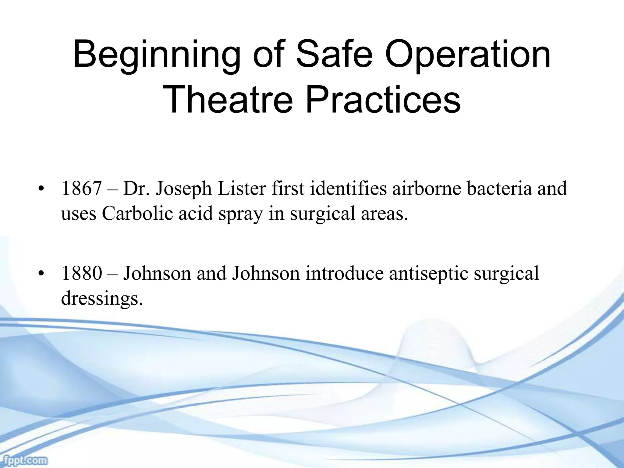 Beginning of Safe Operation
Theatre Practices
• 1867 – Dr. Joseph Lister first identifies airborne bacteria and
uses Carbolic acid spray in surgical areas.

• 1880 – Johnson and Johnson introduce antiseptic surgical
dressings.

 