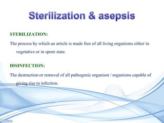 STERILIZATION:

The process by which an article is made free of all living organisms either in
vegetative or in spore state.
DISINFECTION:
The destruction or removal of all pathogenic organism / organisms capable of
giving rise to infection.

 
