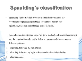• Spaulding’s classification provides a simplified outline of the

recommended processing methods for items of patient care
equipment, based on the intended use of the item.

• Depending on the intended use of an item, medical and surgical equipment
may be required to undergo the following processes between uses on
different patients:
1.

cleaning, followed by sterilization

2.

cleaning, followed by high, or intermediate level disinfection

3.

cleaning alone

 