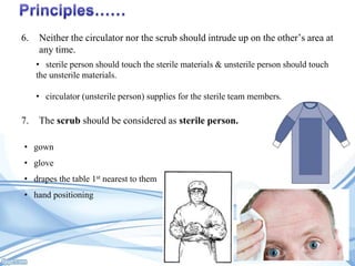 6.

Neither the circulator nor the scrub should intrude up on the other’s area at
any time.
• sterile person should touch the sterile materials & unsterile person should touch
the unsterile materials.

• circulator (unsterile person) supplies for the sterile team members.

7.

The scrub should be considered as sterile person.

• gown
• glove
• drapes the table 1st nearest to them
• hand positioning

 