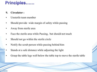 9.

Circulator :

•

Unsterile team member

•

Should provide wide margin of safety while passing

•

Away from sterile area

•

Face the sterile area while Passing, but should not touch

•

Should not go within the sterile circle

•

Notify the scrub person while passing behind him

•

Stands at a safe distance while adjusting the light

•

Grasp the table legs well below the table top to move the sterile table

 