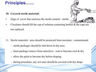 10. Covered sterile materials
•

Edge of cover that encloses the sterile content : sterile.

•

Circulator should lift the cap of solution containing bottles & the caps are
not replaced.

11. Sterile materials / area should be protected form moisture : contaminated
- sterile packages should be laid down in dry area.
- linen package remove from autoclave : wait to become cool & dry
- allow the paint to become dry before draping
- during procedure, any wet area should be covered with dry drape

 