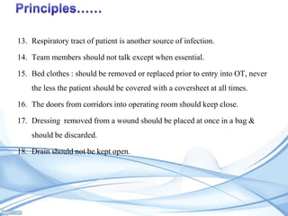 13. Respiratory tract of patient is another source of infection.
14. Team members should not talk except when essential.
15. Bed clothes : should be removed or replaced prior to entry into OT, never
the less the patient should be covered with a coversheet at all times.
16. The doors from corridors into operating room should keep close.
17. Dressing removed from a wound should be placed at once in a bag &
should be discarded.
18. Drain should not be kept open.

 