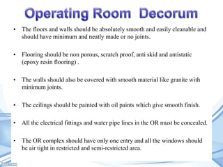 • The floors and walls should be absolutely smooth and easily cleanable and
should have minimum and neatly made or no joints.
• Flooring should be non porous, scratch proof, anti skid and antistatic
(epoxy resin flooring) .
• The walls should also be covered with smooth material like granite with
minimum joints.
• The ceilings should be painted with oil paints which give smooth finish.
• All the electrical fittings and water pipe lines in the OR must be concealed.
• The OR complex should have only one entry and all the windows should
be air tight in restricted and semi-restricted area.

 