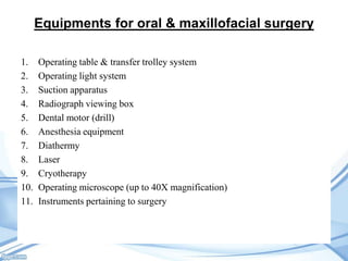 Equipments for oral & maxillofacial surgery
1.
2.
3.
4.
5.
6.
7.
8.
9.
10.
11.

Operating table & transfer trolley system
Operating light system
Suction apparatus
Radiograph viewing box
Dental motor (drill)
Anesthesia equipment
Diathermy
Laser
Cryotherapy
Operating microscope (up to 40X magnification)
Instruments pertaining to surgery

 