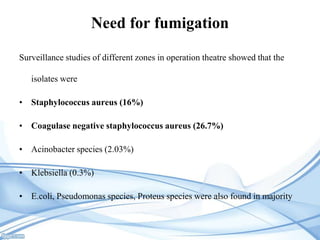 Need for fumigation
Surveillance studies of different zones in operation theatre showed that the
isolates were
• Staphylococcus aureus (16%)
• Coagulase negative staphylococcus aureus (26.7%)

• Acinobacter species (2.03%)
• Klebsiella (0.3%)
• E.coli, Pseudomonas species, Proteus species were also found in majority

 
