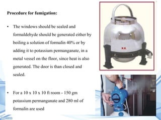 Procedure for fumigation:
• The windows should be sealed and
formaldehyde should be generated either by

boiling a solution of formalin 40% or by
adding it to potassium permanganate, in a
metal vessel on the floor, since heat is also
generated. The door is than closed and
sealed.

• For a 10 x 10 x 10 ft room - 150 gm
potassium permanganate and 280 ml of
formalin are used

 
