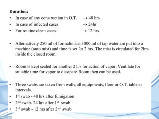 Duration:
• In case of any construction in O.T.
• In case of infected cases
• For routine clean cases

48 hrs
24hr
12 hrs.

• Alternatively 250 ml of formalin and 3000 ml of tap water are put into a
machine (auto mist) and time is set for 2 hrs. The mist is circulated for 2hrs
inside the closed room.
• Room is kept sealed for another 2 hrs for action of vapor. Ventilate for
suitable time for vapor to dissipate. Room then can be used.
• Three swabs are taken from walls, all equipments, floor or O.T. table at
intervals.
• 1st swab - 48 hrs after fumigation
• 2nd swab- 24 hrs after 1st swab
• 3rd swab - 12 hrs after 2nd swab

 