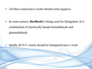 • All three consecutive swabs should come negative.

• In some centers, Bacillocid is being used for fumigation. It is
combination of chemically bound formaldehyde and
glutaraldehyde.

• Ideally all O.T. rooms should be fumigated once a week

 