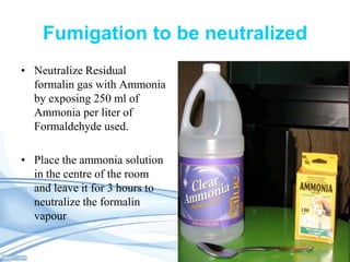 Fumigation to be neutralized
• Neutralize Residual
formalin gas with Ammonia
by exposing 250 ml of
Ammonia per liter of
Formaldehyde used.
• Place the ammonia solution
in the centre of the room
and leave it for 3 hours to
neutralize the formalin
vapour

 