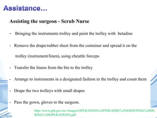 Assisting the surgeon - Scrub Nurse
- Bringing the instruments trolley and paint the trolley with betadine
- Remove the drape/rubber sheet from the container and spread it on the
trolley (instrument/linen), using cheattle forceps
- Transfer the linens from the bin to the trolley
- Arrange to instruments in a designated fashion in the trolley and count them
- Drape the two trolleys with small drapes
- Pass the gown, gloves to the surgeon.
http://www.grh.gov.mv/images/OPERATION%20THEATRE%20ASSISTING%20DU
RING%20OPERATIONS.pdf

 