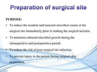 PURPOSE:

• To reduce the resident and transient microbial counts at the
surgical site immediately prior to making the surgical incision.
• To minimize rebound microbial growth during the

intraoperative and postoperative period.
• To reduce the risk of post surgical site infection.
• To prevent injury to the patient during surgical skin
preparation.

 
