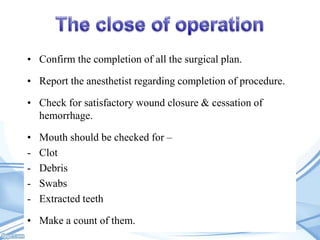 • Confirm the completion of all the surgical plan.

• Report the anesthetist regarding completion of procedure.
• Check for satisfactory wound closure & cessation of
hemorrhage.

•
-

Mouth should be checked for –
Clot
Debris
Swabs
Extracted teeth

• Make a count of them.

 