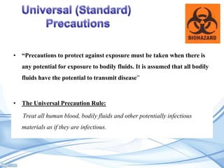 • “Precautions to protect against exposure must be taken when there is
any potential for exposure to bodily fluids. It is assumed that all bodily
fluids have the potential to transmit disease”

• The Universal Precaution Rule:
Treat all human blood, bodily fluids and other potentially infectious
materials as if they are infectious.

 