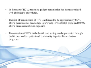 • In the case of HCV, patient-to-patient transmission has been associated
with endoscopic procedures.
• The risk of transmission of HIV is estimated to be approximately 0.3%
after a percutaneous needlestick injury with HIV-infected blood and 0.09%
after a mucous membrane exposure.
• Transmission of HBV in the health care setting can be prevented through
health care worker, patient and community hepatitis B vaccination
programs.

 