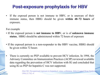 • If the exposed person is not immune to HBV, or is unaware of their
immune status, then HBIG should be given within 48–72 hours of
exposure.
For example
• If the exposed person is not immune to HBV, or is of unknown immune
status, HBIG should be administered within 72 hours of exposure

• If the exposed person is a non-responder to the HBV vaccine, HBIG should
be given within 72 hours
• There is currently no PEP available to prevent HCV infection. In 1994, the
Advisory Committee on Immunization Practices (ACIP) reviewed available
data regarding the prevention of HCV infection with IG and concluded that
using IG as PEP for hepatitis C was not supported.
Alter MJ. Occupational exposure to hepatitis C virus: a dilemma. Infect Control Hosp Epidemiol
1994;15:742--4

 