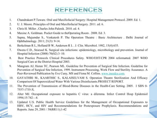 1.
2.
3.
4.
5.
6.
7.
8.
9.

10.
11.

12.
13.

Chandrakant P.Taware. Oral and Maxillofacial Surgery: Hospital Management Protocol. 2009. Ed. 1.
U. J. Moore. Principles of Oral and Maxillofacial Surgery. 2011. ed. 6.
Chris H. Miller , Charles John Palenik. 2010. ed. 4.
Maxine A. Goldman. Pocket Guide to theOperating Room . 2008. Ed. 3.
Sapna, Majumdar S., Venkatesh P. The Operation Theatre : Basic Architecture . Delhi Journal of
Ophthalmology. 2011; 21(3): 9-14.
Berkelman R L, Holland B W, Anderson R L . J. Clin. Microbiol. 1982, 15(4):635.
Owens C.D., Stoessel K. Surgical site infections: epidemiology, microbiology and prevention. Journal of
Hospital Infection (2008) 70(S2) 3–10.
Best Practice Protocols Clinical Procedures Safety. WHO/EHT/CPR 2004 reformatted. 2007 WHO
Surgical Care at the District Hospital 2003.
Mangram AJ, Horan TC, Pearson ML. Guideline for Prevention of Surgical Site Infection. Guideline for
Prevention of Surgical Site Infection, 1999. Instrument Processing, Work Flow and Sterility Assurance. A
Peer-Reviewed Publication by Eve Cuny, MS and Fiona M. Collins. www.ineedce.com.
GAYATHRI M., KAARTHIC S., KALAISELVAM S. Operation Theatre Sterilization And Efficacy
Comparison Of Superoxidized Water With Various Disinfectants.PROJECT REPORT.
The Prevention of Transmission of Blood-Borne Diseases in the Health-Care Setting. 2005. I SBN 07557-1735-X.
Alter MJ. Occupational exposure to hepatitis C virus: a dilemma. Infect Control Hosp Epidemiol
1994;15:742—4.
Updated U.S. Public Health Service Guidelines for the Management of Occupational Exposures to
HBV, HCV, and HIV and Recommendations for Postexposure Prophylaxis. Recommendations and
Reports. June 29, 2001 / 50(RR11);1-42

 