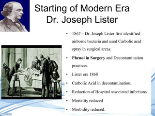 Starting of Modern Era
Dr. Joseph Lister
• 1867 – Dr. Joseph Lister first identified

airborne bacteria and used Carbolic acid
spray in surgical areas.
• Phenol in Surgery and Decontamination
practices.
• Lister era 1868
• Carbolic Acid in decontamination,
• Reduction of Hospital associated infections
• Mortality reduced
• Morbidity reduced.

 