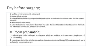 Day before surgery;
1. washing of instruments with a detergent
2. Drying of instruments.
3. packing of instruments (packing should be done so that no outer microorganisms enter into the packed
material).
4. sterilization of instruments.
5. After sterilization of instruments store them in a cabin that should also be sterilized by various chemicals
like aldehydes, carbolic acid, and even by radiation.
OT room preparation;
1. cleaning of OT including OT equipment, windows, trolleys, and even every single part of
OT i.e. dusting
2. inspecting and checking whether every piece of equipment and machinery of OT working properly and is
available for tomorrow’s surgery
 