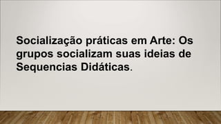 Socialização práticas em Arte: Os
grupos socializam suas ideias de
Sequencias Didáticas.
 