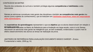 As habilidades indicadas na Matriz de Referência para a Avaliação em larga escala, como é a do Saresp,
descrevem as estruturas mais gerais da inteligência que, se bem avaliadas, evidenciarão o quadro real do
efetivo desenvolvimento dos alunos ao tempo de realização da prova.
CONTEÚDOS NA MATRIZ:
Recorte dos conteúdos do currículo e também privilegia algumas competências e habilidades a eles
associadas
Retrata as estruturas conceituais mais gerais das disciplinas e também as competências mais gerais dos
alunos (como sujeitos do conhecimento), que se traduzem em habilidades específicas, estas sim responsáveis
pelas aprendizagens.
As expectativas de aprendizagens representam o que se objetiva que os alunos desenvolvam em relação à
proposta curricular.
(MATRIZES DE REFERÊNCIA PARA A AVALIAÇÃO DOCUMENTO BÁSICO SARESP – Ensino
Fundamental e médio, 2009 pg 14)
 