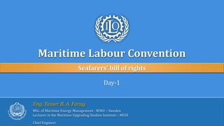 Maritime Labour Convention
Seafarers’ bill of rights
Day-1
Eng. Yasser B. A. Farag
MSc. of Maritime Energy Management - WMU – Sweden
Lecturer in the Maritime Upgrading Studies Institute – MUSI
Chief Engineer
 