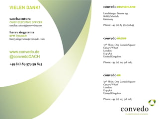 VIELEN DANK!
convedo GROUP
37th Floor, One Canada Square
Canary Wharf
London
E14 5AA
United Kingdom
Phone: +44 (0) 207 718 0183
convedo UK
37th Floor, One Canada Square
Canary Wharf
London
E14 5AA
United Kingdom
Phone: +44 (0) 207 718 0183
convedo DEUTSCHLAND
Landsberger Strasse 155
80687 Munich
Germany
Phone: +49 (0) 89 579 59 643
sascha cutura
CHIEF EXECUTIVE OFFICER
sascha.cutura@convedo.com
harry siegersma
BPM TRAINER
harry.siegersma@convedo.com
www.convedo.de
@convedoDACH
+49 (0) 89 579 59 643
 