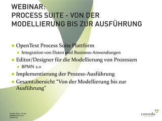 Process Suite - Von der
Modellierung bis zur
Ausführung
WEBINAR:
PROCESS SUITE - VON DER
MODELLIERUNG BIS ZUR AUSFÜHRUNG
● OpenText Process Suite Plattform
● Integration von Daten und Business-Anwendungen
● Editor/Designer für die Modellierung von Prozessen
● BPMN 2.0
● Implementierung der Prozess-Ausführung
● Gesamtübersicht “Von der Modellierung bis zur
Ausführung”
 